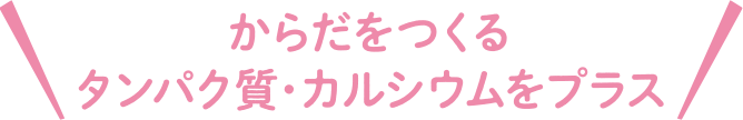 からだをつくるタンパク質・カルシウムをプラス
