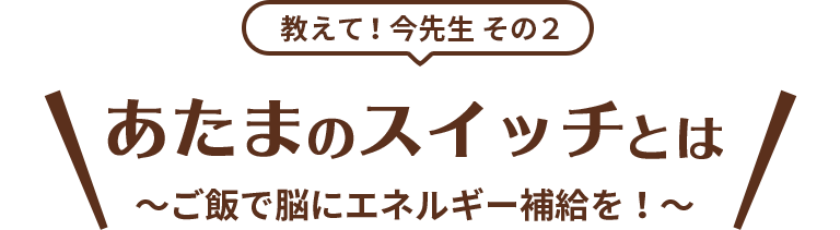 教えて！今先生 その2 あたまのスイッチとは ～ご飯で脳にエネルギー補給を！～