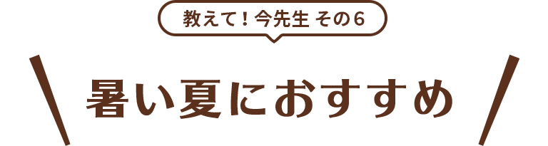 教えて！今先生 その6 暑い夏におすすめ