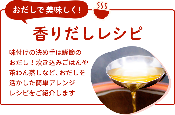 おだしで美味しく！香りだしレシピ 味付けの決め手は鰹節のおだし！<br>炊き込みごはんや茶わん蒸しなど、おだしを<br>活かした簡単アレンジレシピをご紹介します