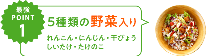 最強POINT01 野菜が5種類も⼊っている （れんこん、にんじん、干ぴょう、たけのこ、しいたけ）