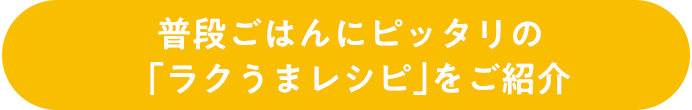 普段ごはんにピッタリの「ラクうまレシピ」をご紹介