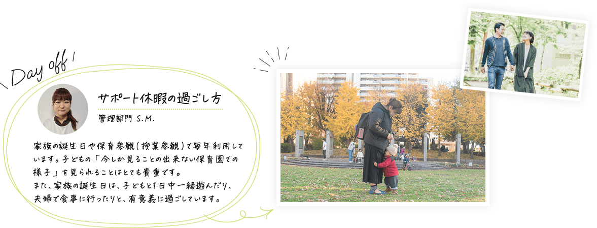 サポート休暇の過ごし方(管理部門 S.M.)家族の誕生日や保育参観(授業参観)で毎年利用しています。子どもの「今しか見ることの出来ない保育園での様子」を見られることはとても貴重です。また、家族の誕生日は、子どもと1日中一緒遊んだり、夫婦で食事に行ったりと、有意義に過ごしています。