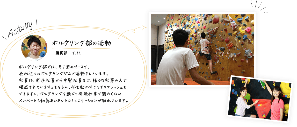 ボルダリング部の活動(管理部門 S.M.)ボルダリング部では、月1回のペースで、会社近くのボルダリングジムで活動をしています。部員は、若手社員から中堅社員まで、様々な部署の人で構成されています。もちろん、体を動かすことでリフレッシュもできますし、ボルダリングを通じて普段仕事で関わらないメンバーとも和気あいあいとコミュニケーションが取れています。